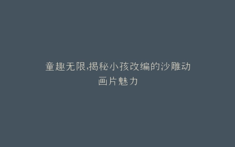 童趣无限,揭秘小孩改编的沙雕动画片魅力
