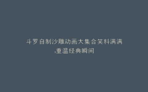 斗罗自制沙雕动画大集合笑料满满,重温经典瞬间
