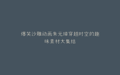 爆笑沙雕动画朱元璋穿越时空的趣味素材大集结