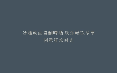 沙雕动画自制啤酒,欢乐畅饮尽享创意狂欢时光