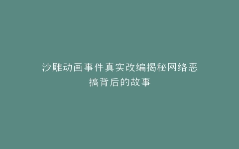 沙雕动画事件真实改编揭秘网络恶搞背后的故事