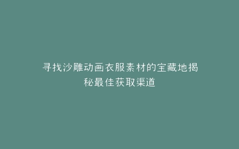寻找沙雕动画衣服素材的宝藏地揭秘最佳获取渠道
