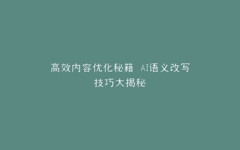 高效内容优化秘籍 AI语义改写技巧大揭秘