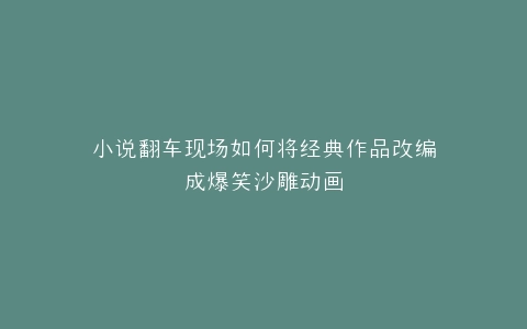 小说翻车现场如何将经典作品改编成爆笑沙雕动画
