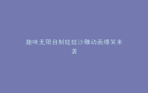 趣味无限自制娃娃沙雕动画爆笑来袭
