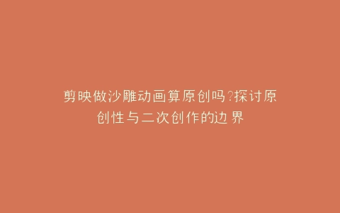 剪映做沙雕动画算原创吗?探讨原创性与二次创作的边界
