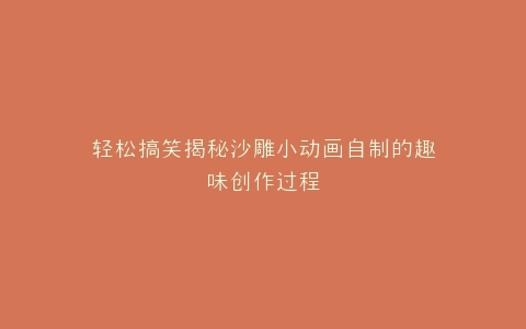 轻松搞笑揭秘沙雕小动画自制的趣味创作过程