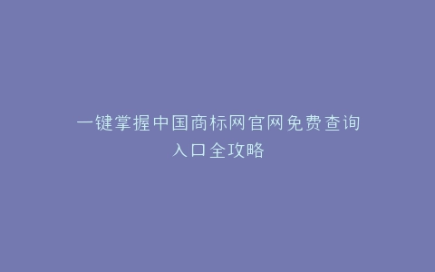 一键掌握中国商标网官网免费查询入口全攻略