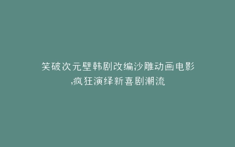 笑破次元壁韩剧改编沙雕动画电影,疯狂演绎新喜剧潮流