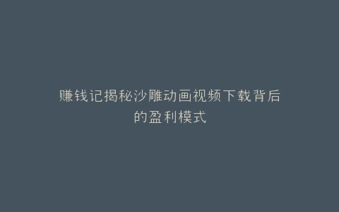 赚钱记揭秘沙雕动画视频下载背后的盈利模式