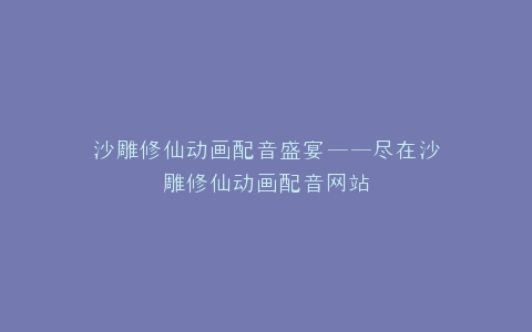 沙雕修仙动画配音盛宴——尽在沙雕修仙动画配音网站