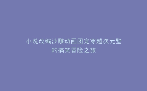 小说改编沙雕动画团宠穿越次元壁的搞笑冒险之旅