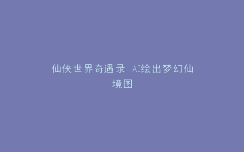 仙侠世界奇遇录 AI绘出梦幻仙境图