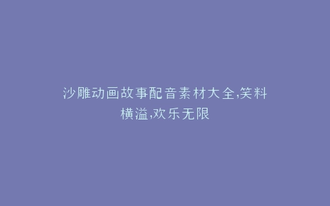 沙雕动画故事配音素材大全,笑料横溢,欢乐无限