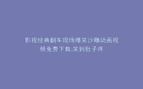 影视经典翻车现场爆笑沙雕动画视频免费下载,笑到肚子疼