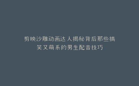 剪映沙雕动画达人揭秘背后那些搞笑又萌系的男生配音技巧