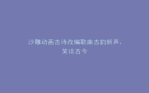 沙雕动画古诗改编歌曲古韵新声,笑谈古今