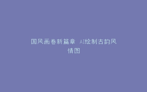 国风画卷新篇章 AI绘制古韵风情图