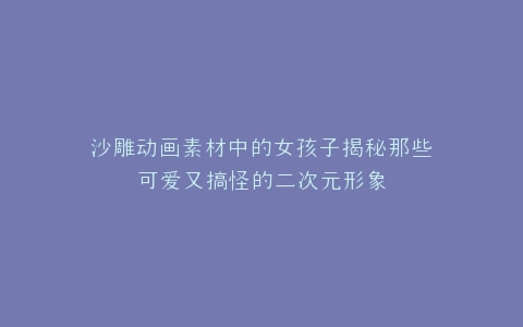 沙雕动画素材中的女孩子揭秘那些可爱又搞怪的二次元形象