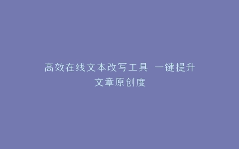 高效在线文本改写工具 一键提升文章原创度