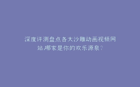 深度评测盘点各大沙雕动画视频网站,哪家是你的欢乐源泉?