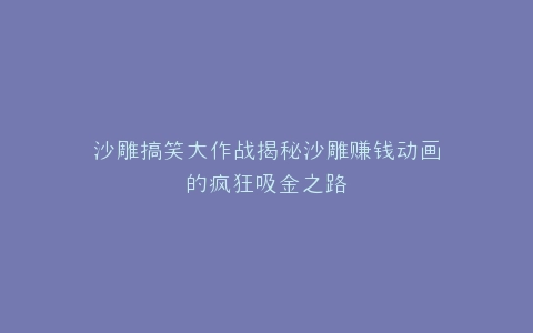 沙雕搞笑大作战揭秘沙雕赚钱动画的疯狂吸金之路