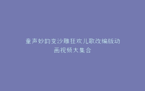 童声妙韵变沙雕狂欢儿歌改编版动画视频大集合