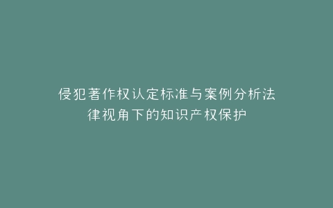 侵犯著作权认定标准与案例分析法律视角下的知识产权保护