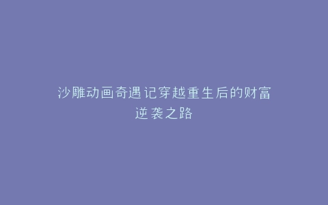沙雕动画奇遇记穿越重生后的财富逆袭之路