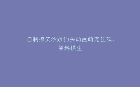 自制搞笑沙雕狗头动画萌宠狂欢,笑料横生