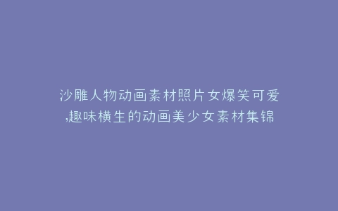 沙雕人物动画素材照片女爆笑可爱,趣味横生的动画美少女素材集锦