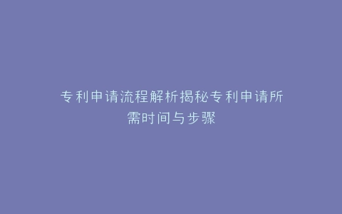 专利申请流程解析揭秘专利申请所需时间与步骤