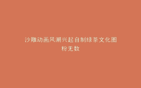 沙雕动画风潮兴起自制绿茶文化圈粉无数