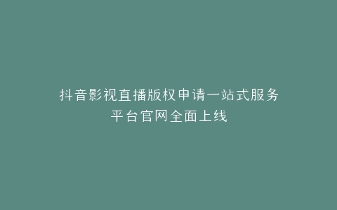 抖音影视直播版权申请一站式服务平台官网全面上线