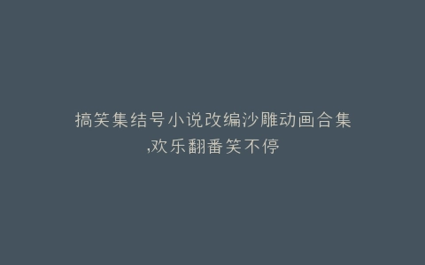 搞笑集结号小说改编沙雕动画合集,欢乐翻番笑不停