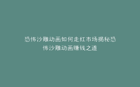 恐怖沙雕动画如何走红市场揭秘恐怖沙雕动画赚钱之道