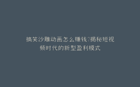 搞笑沙雕动画怎么赚钱?揭秘短视频时代的新型盈利模式