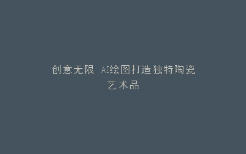 创意无限 AI绘图打造独特陶瓷艺术品