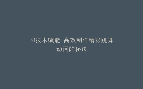 AI技术赋能 高效制作精彩跳舞动画的秘诀