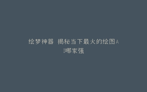 绘梦神器 揭秘当下最火的绘图AI哪家强