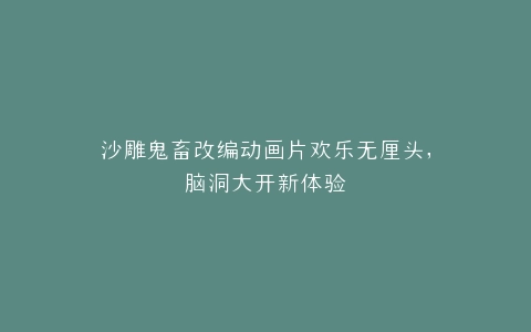 沙雕鬼畜改编动画片欢乐无厘头,脑洞大开新体验
