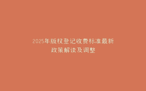 2025年版权登记收费标准最新政策解读及调整