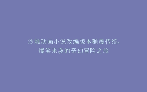 沙雕动画小说改编版本颠覆传统,爆笑来袭的奇幻冒险之旅