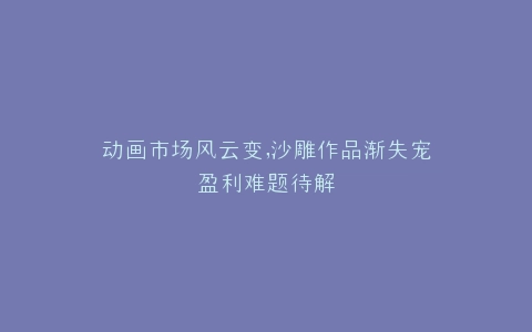 动画市场风云变,沙雕作品渐失宠盈利难题待解