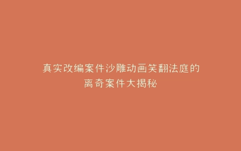 真实改编案件沙雕动画笑翻法庭的离奇案件大揭秘