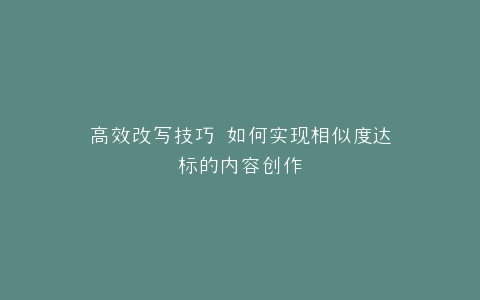 高效改写技巧 如何实现相似度达标的内容创作