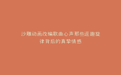 沙雕动画改编歌曲心声那些逗趣旋律背后的真挚情感