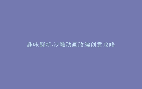 趣味翻新,沙雕动画改编创意攻略
