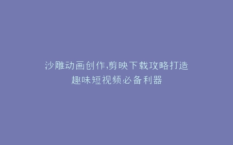 沙雕动画创作,剪映下载攻略打造趣味短视频必备利器