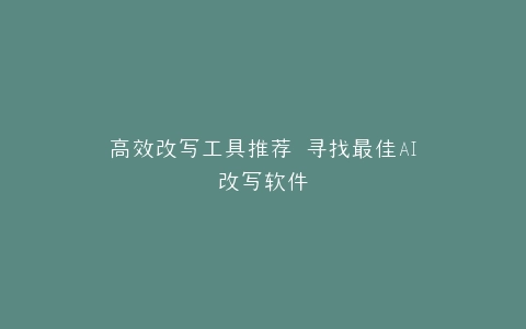 高效改写工具推荐 寻找最佳AI改写软件